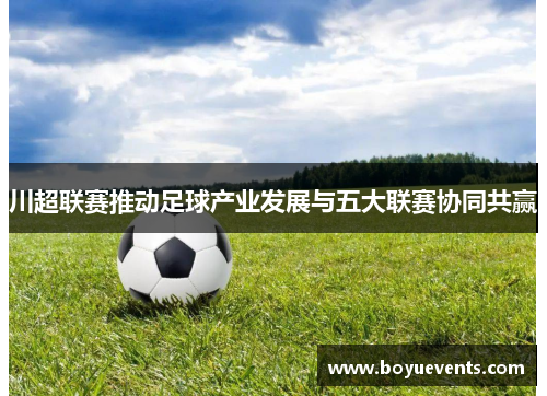 川超联赛推动足球产业发展与五大联赛协同共赢